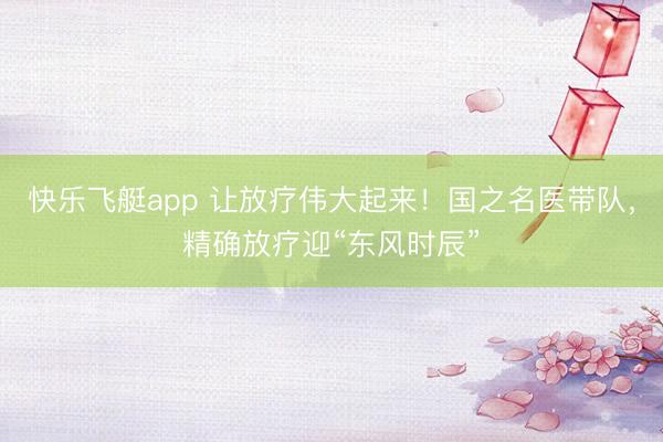 快乐飞艇app 让放疗伟大起来!国之名医带队,精确放疗迎“东风时辰”