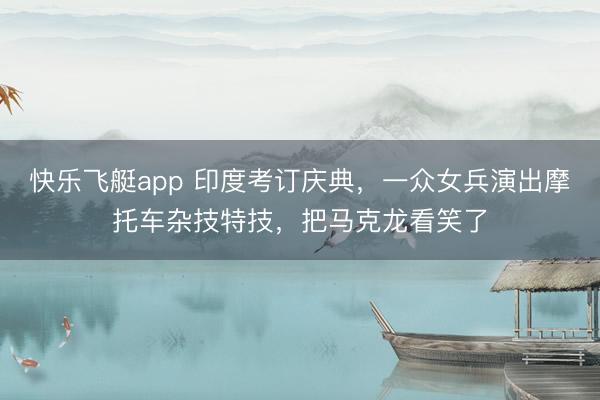 快乐飞艇app 印度考订庆典，一众女兵演出摩托车杂技特技，把马克龙看笑了