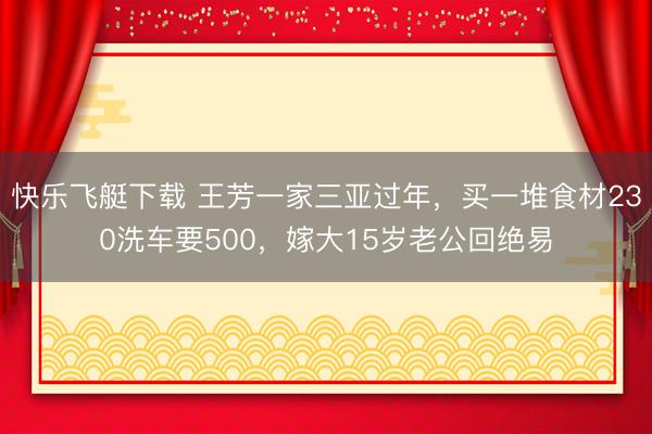 快乐飞艇下载 王芳一家三亚过年,买一堆食材230洗车要500,嫁大15岁老公回绝易