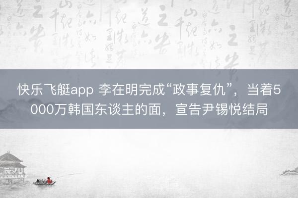 快乐飞艇app 李在明完成“政事复仇”,当着5000万韩国东谈主的面,宣告尹锡悦结局