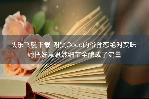 快乐飞艇下载 谢贤Coco的爷孙恋绝对变味：她把好意思妙细节全酿成了流量