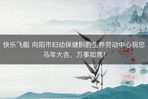 快乐飞艇 向阳市妇幼保健斟酌生养劳动中心祝您马年大吉，万事如意！