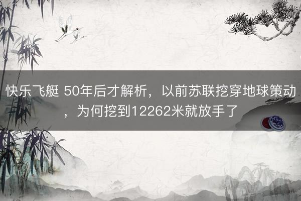 快乐飞艇 50年后才解析，以前苏联挖穿地球策动，为何挖到12262米就放手了