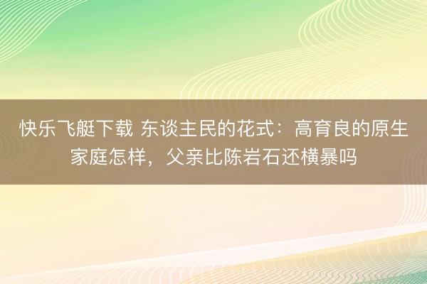 快乐飞艇下载 东谈主民的花式:高育良的原生家庭怎样,父亲比陈岩石还横暴吗
