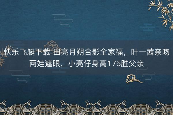 快乐飞艇下载 田亮月朔合影全家福，叶一茜亲吻两娃遮眼，小亮仔身高175胜父亲