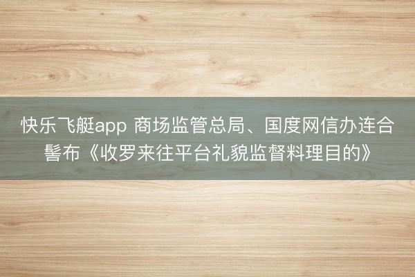 快乐飞艇app 商场监管总局、国度网信办连合髻布《收罗来往平台礼貌监督料理目的》