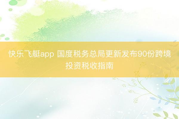 快乐飞艇app 国度税务总局更新发布90份跨境投资税收指南