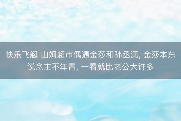 快乐飞艇 山姆超市偶遇金莎和孙丞潇， 金莎本东说念主不年青， 一看就比老公大许多