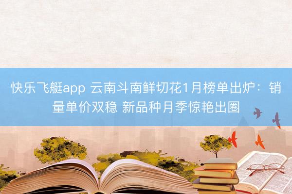快乐飞艇app 云南斗南鲜切花1月榜单出炉:销量单价双稳 新品种月季惊艳出圈