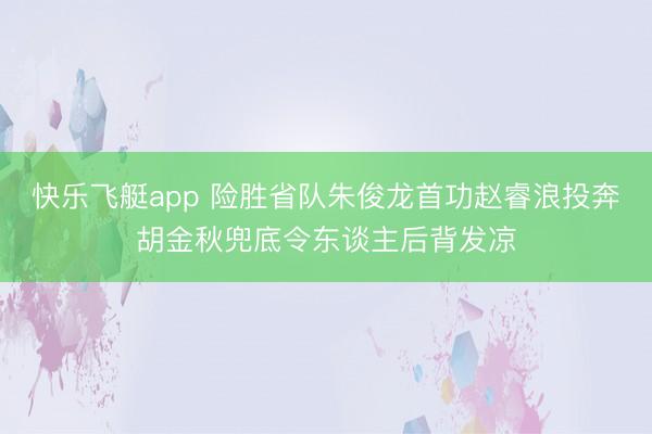 快乐飞艇app 险胜省队朱俊龙首功赵睿浪投奔胡金秋兜底令东谈主后背发凉