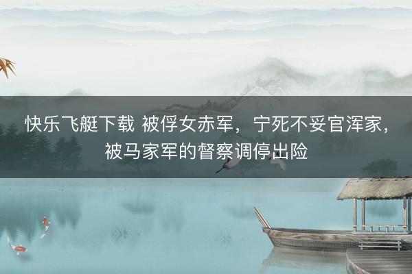 快乐飞艇下载 被俘女赤军，宁死不妥官浑家，被马家军的督察调停出险