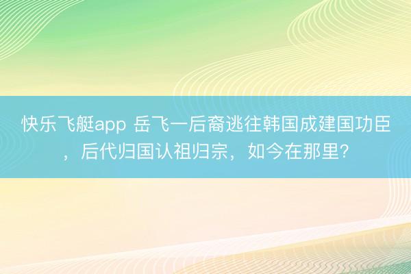 快乐飞艇app 岳飞一后裔逃往韩国成建国功臣，后代归国认祖归宗，如今在那里？