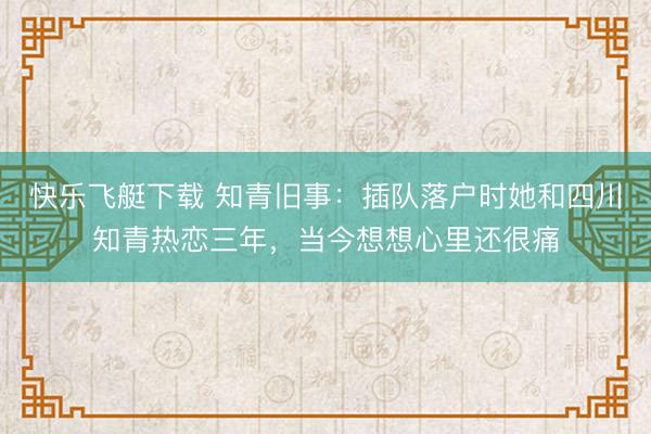 快乐飞艇下载 知青旧事：插队落户时她和四川知青热恋三年，当今想想心里还很痛