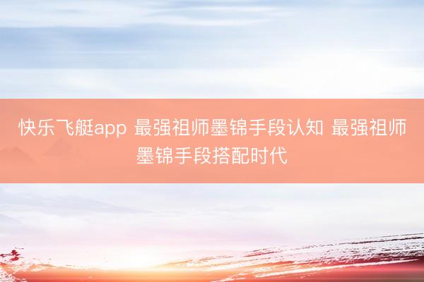 快乐飞艇app 最强祖师墨锦手段认知 最强祖师墨锦手段搭配时代