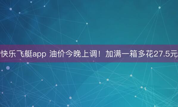 快乐飞艇app 油价今晚上调！加满一箱多花27.5元